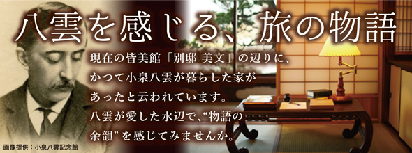 八雲を感じる、旅の物語 / 現在の皆美館「別邸 美文」の辺りに、かつて小泉八雲が暮らした家があったと云われています。八雲が愛した水辺で、“物語の余韻”を感じてみませんか。